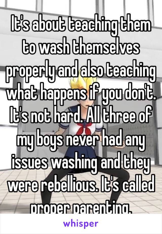 It's about teaching them to wash themselves properly and also teaching what happens if you don't. It's not hard. All three of my boys never had any issues washing and they were rebellious. It's called proper parenting. 