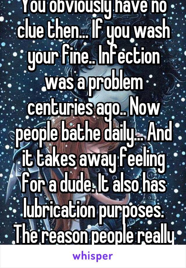 You obviously have no clue then... If you wash your fine.. Infection was a problem centuries ago.. Now people bathe daily... And it takes away feeling for a dude. It also has lubrication purposes. The reason people really snip their kids is dumb  