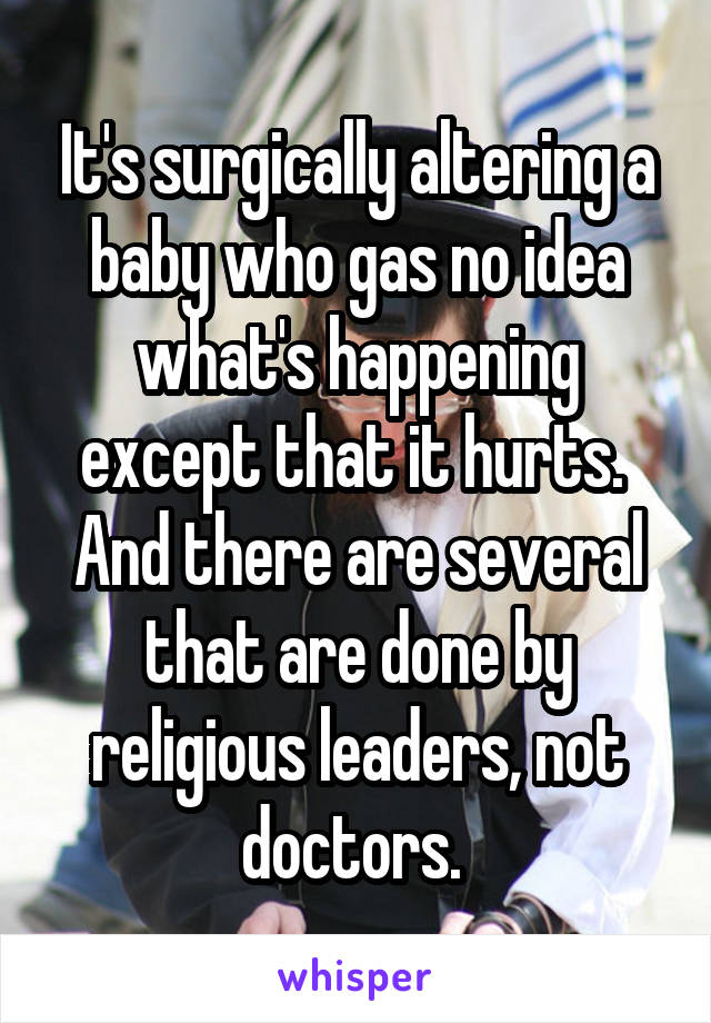 It's surgically altering a baby who gas no idea what's happening except that it hurts. 
And there are several that are done by religious leaders, not doctors. 