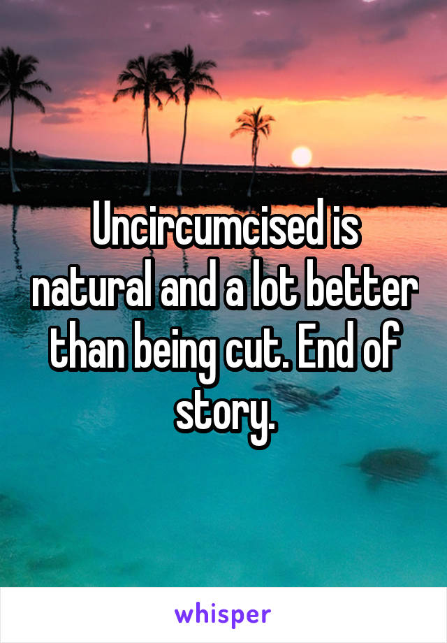 Uncircumcised is natural and a lot better than being cut. End of story.