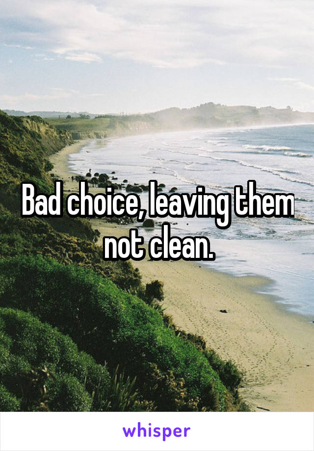 Bad choice, leaving them not clean.