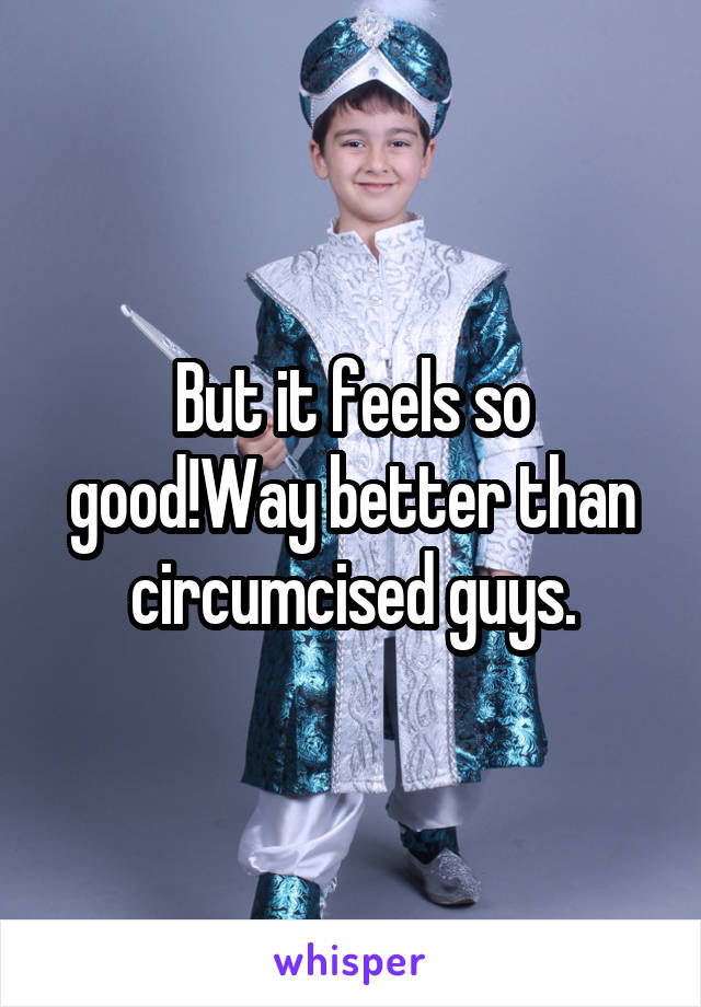 But it feels so good!Way better than circumcised guys.