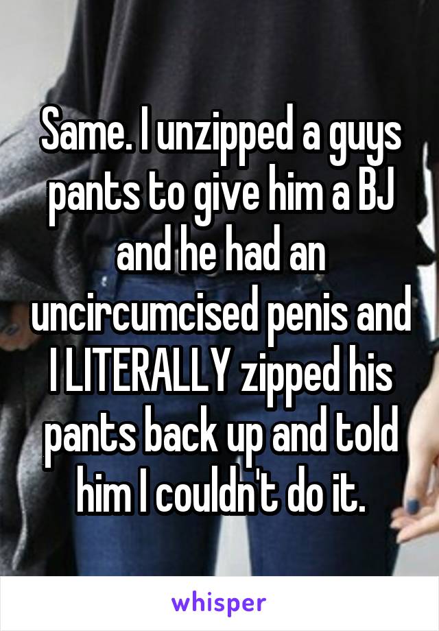 Same. I unzipped a guys pants to give him a BJ and he had an uncircumcised penis and I LITERALLY zipped his pants back up and told him I couldn't do it.