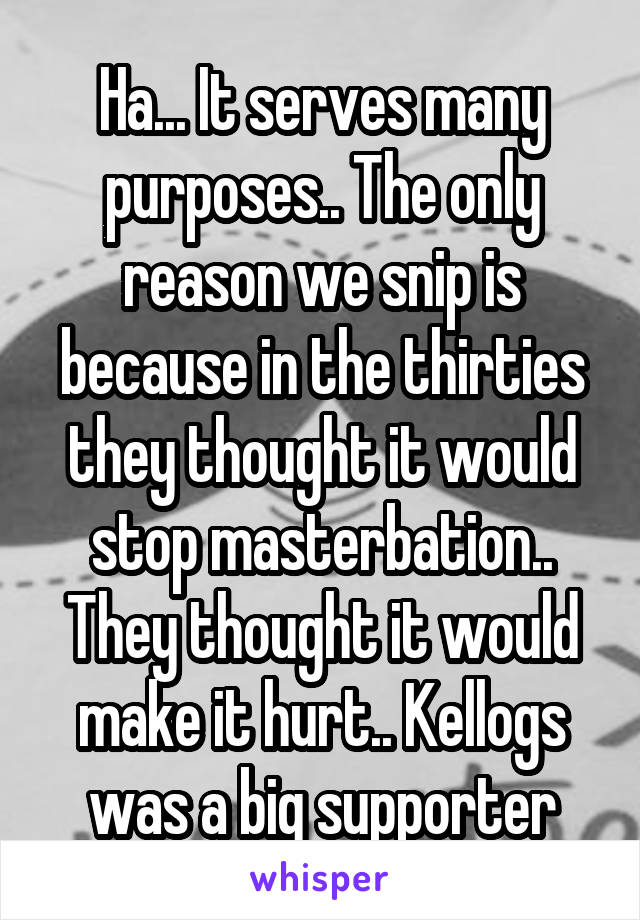 Ha... It serves many purposes.. The only reason we snip is because in the thirties they thought it would stop masterbation.. They thought it would make it hurt.. Kellogs was a big supporter