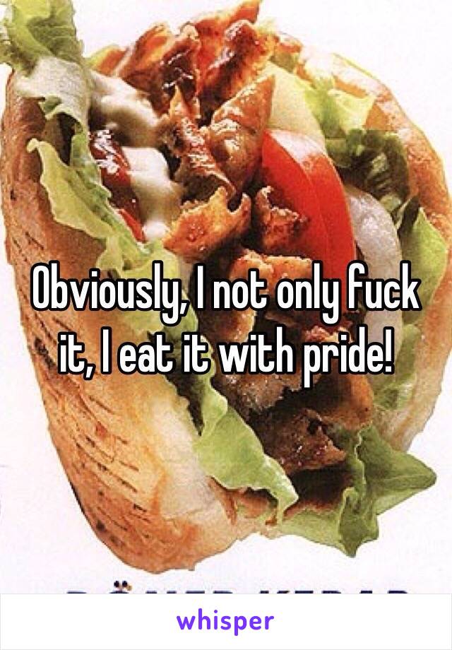 Obviously, I not only fuck it, I eat it with pride! 