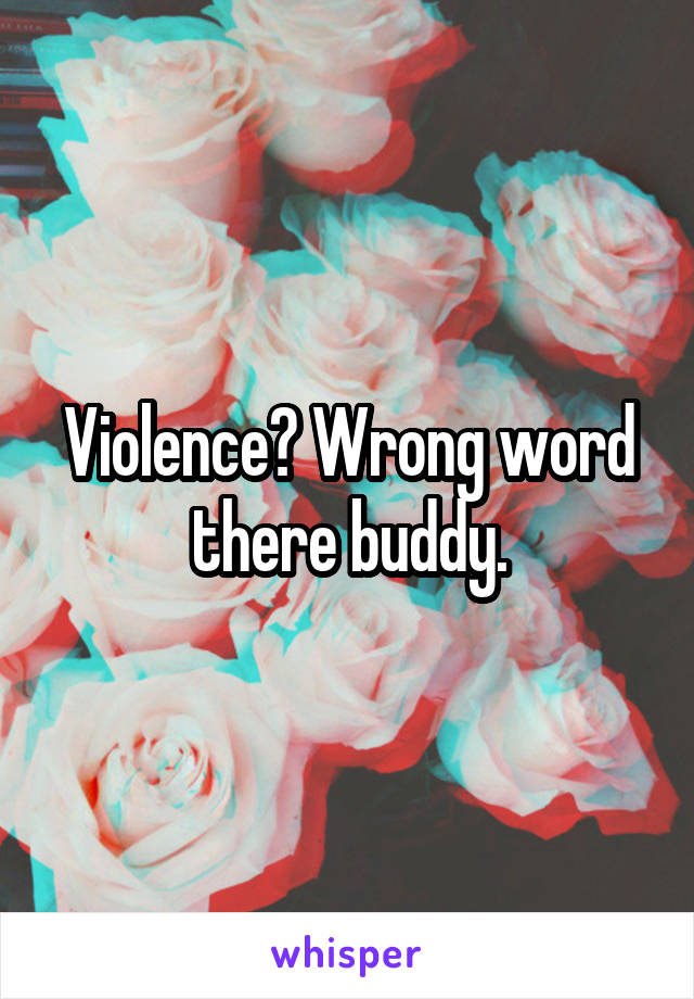 Violence? Wrong word there buddy.