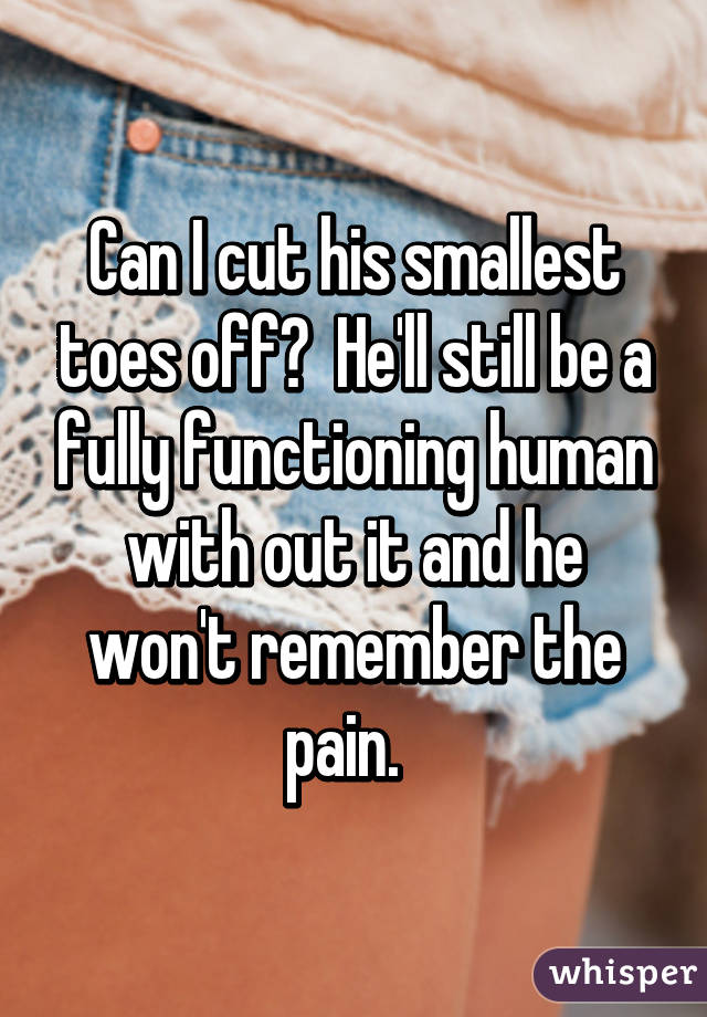 Can I cut his smallest toes off?  He'll still be a fully functioning human with out it and he won't remember the pain.  