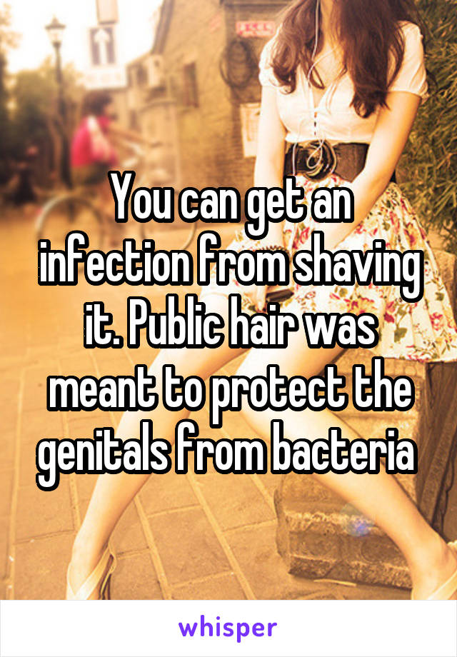 You can get an infection from shaving it. Public hair was meant to protect the genitals from bacteria 