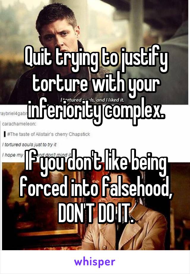 Quit trying to justify torture with your inferiority complex.

If you don't like being forced into falsehood, DON'T DO IT.