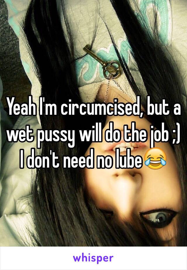 Yeah I'm circumcised, but a wet pussy will do the job ;) I don't need no lube😂 