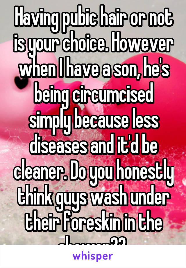 Having pubic hair or not is your choice. However when I have a son, he's being circumcised simply because less diseases and it'd be cleaner. Do you honestly think guys wash under their foreskin in the shower?? 