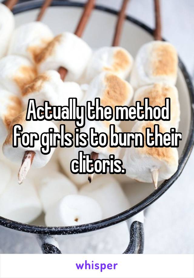 Actually the method for girls is to burn their clitoris.