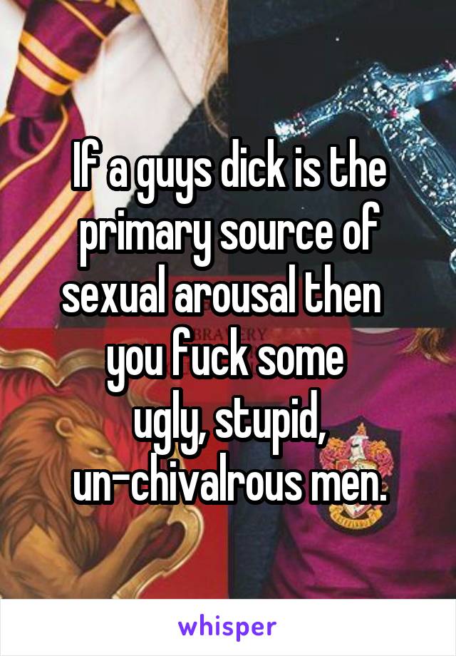 If a guys dick is the primary source of sexual arousal then   you fuck some 
ugly, stupid, un-chivalrous men.