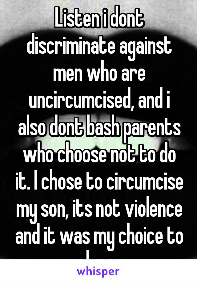 Listen i dont discriminate against men who are uncircumcised, and i also dont bash parents who choose not to do it. I chose to circumcise my son, its not violence and it was my choice to do so