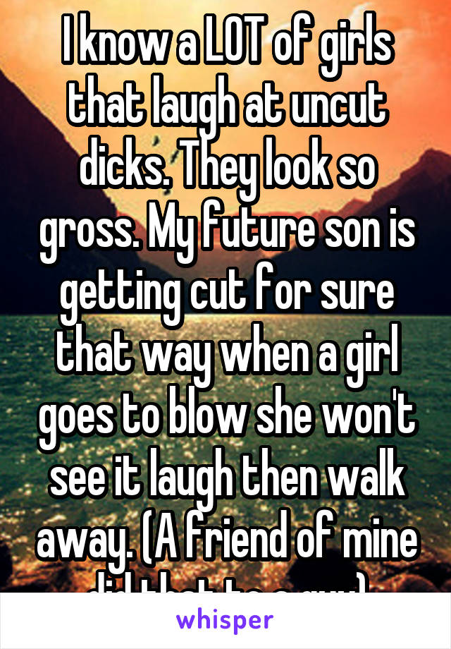 I know a LOT of girls that laugh at uncut dicks. They look so gross. My future son is getting cut for sure that way when a girl goes to blow she won't see it laugh then walk away. (A friend of mine did that to a guy)