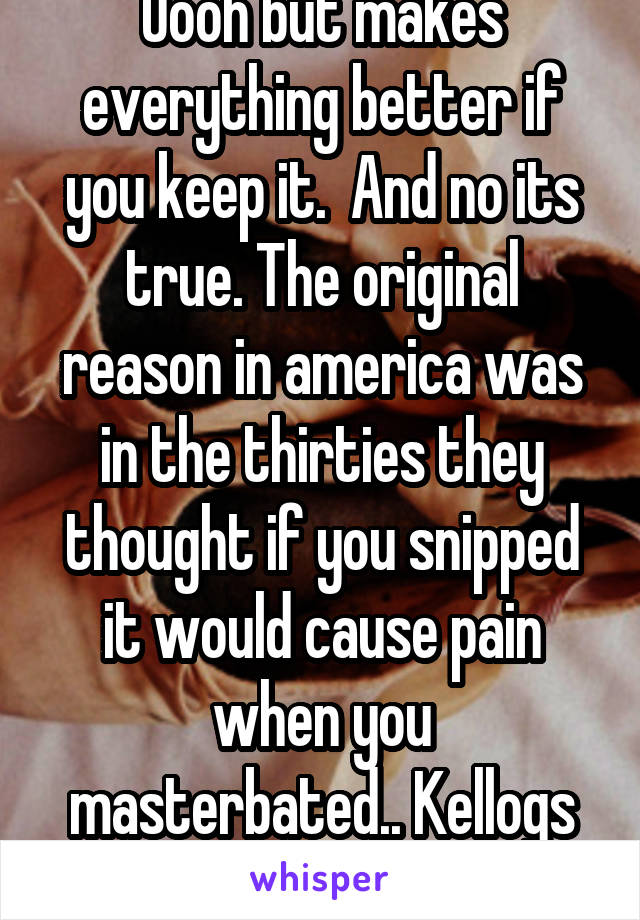 Oooh but makes everything better if you keep it.  And no its true. The original reason in america was in the thirties they thought if you snipped it would cause pain when you masterbated.. Kellogs supported it. 