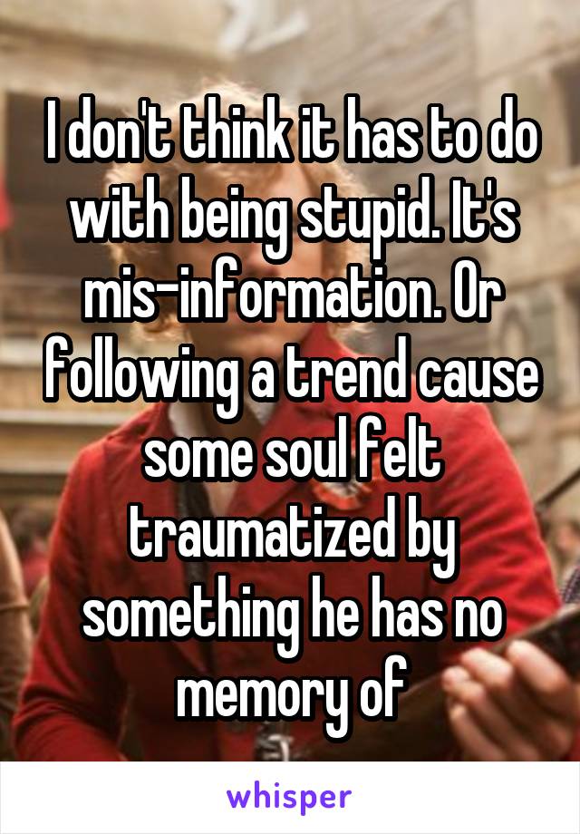 I don't think it has to do with being stupid. It's mis-information. Or following a trend cause some soul felt traumatized by something he has no memory of