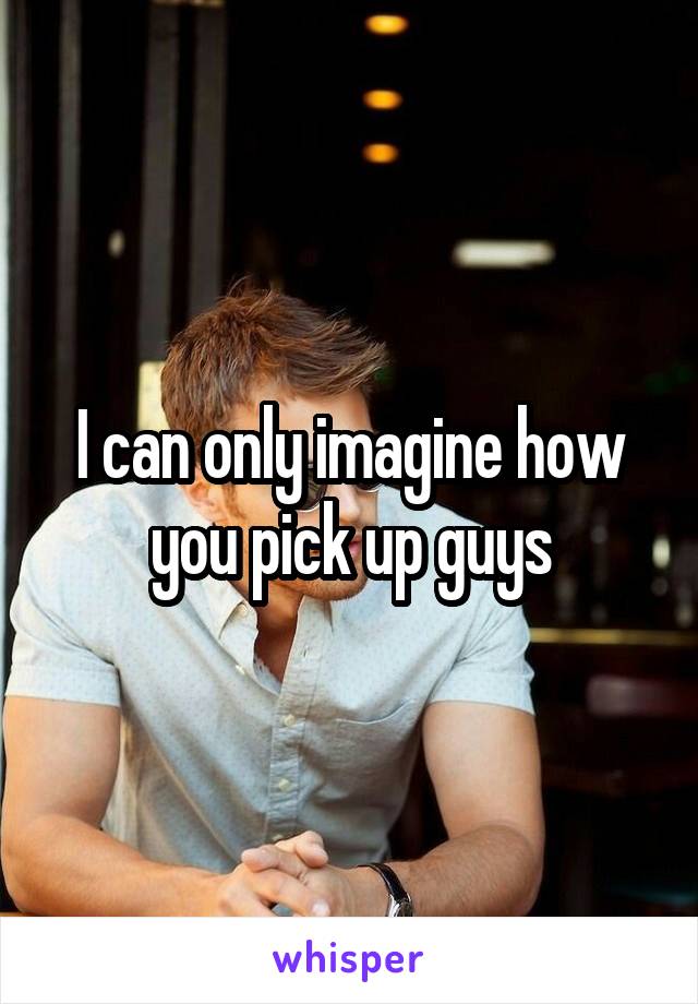 I can only imagine how you pick up guys