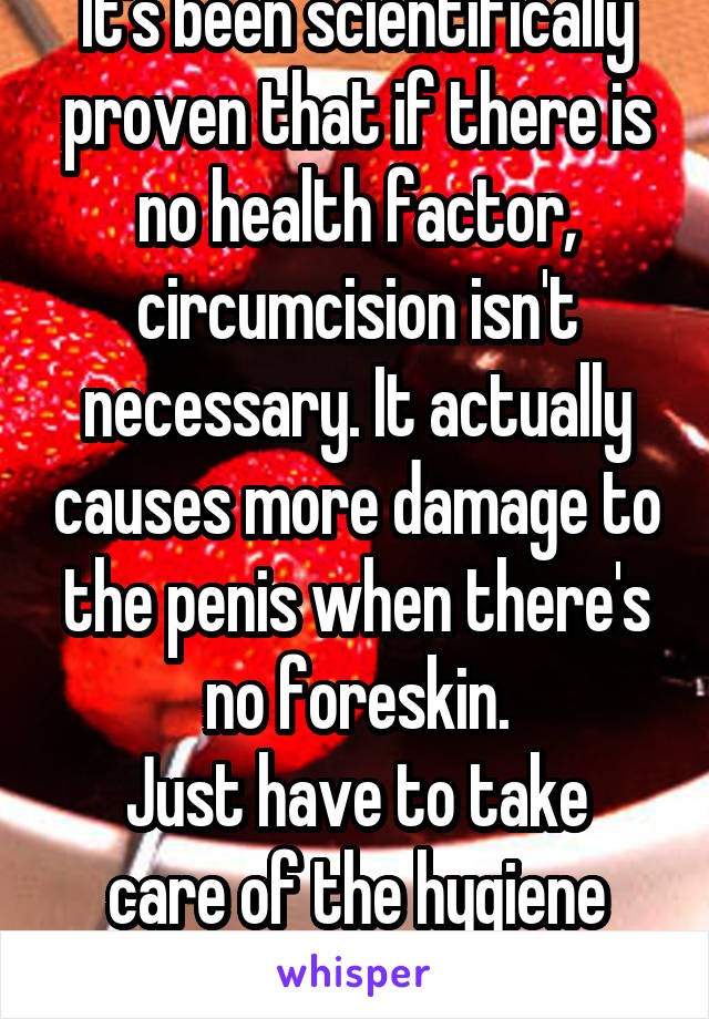 It's been scientifically proven that if there is no health factor, circumcision isn't necessary. It actually causes more damage to the penis when there's no foreskin.
Just have to take care of the hygiene better.