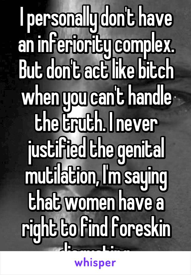 I personally don't have an inferiority complex. But don't act like bitch when you can't handle the truth. I never justified the genital mutilation, I'm saying that women have a right to find foreskin disgusting.