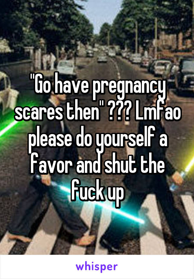 "Go have pregnancy scares then" ??? Lmfao please do yourself a favor and shut the fuck up