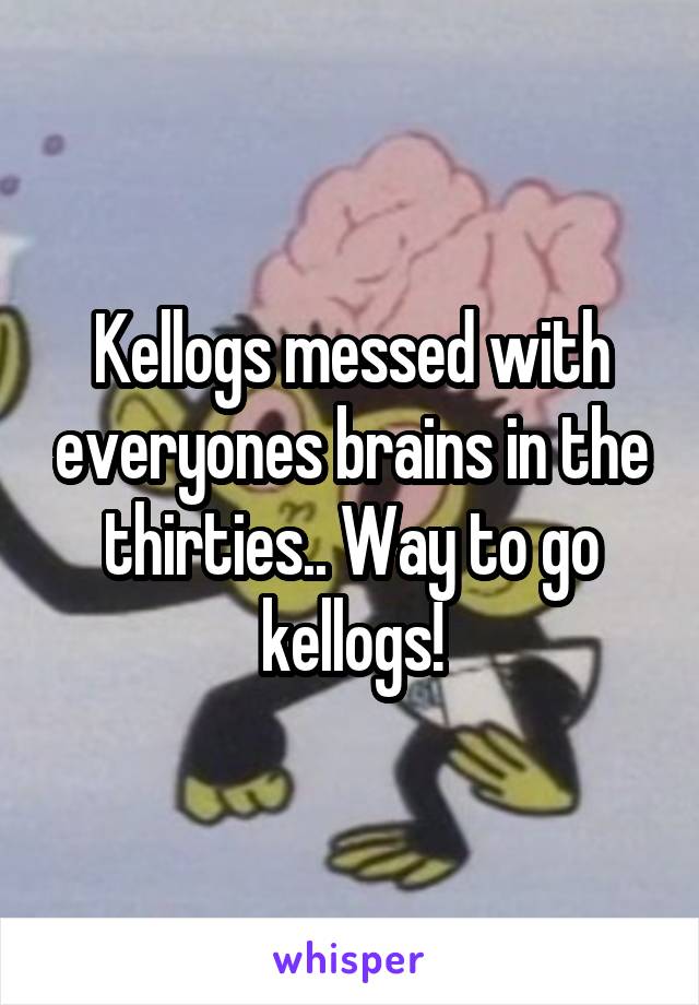 Kellogs messed with everyones brains in the thirties.. Way to go kellogs!