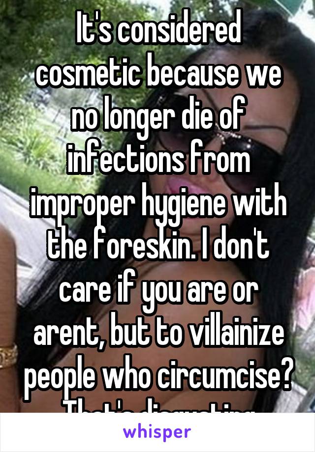 It's considered cosmetic because we no longer die of infections from improper hygiene with the foreskin. I don't care if you are or arent, but to villainize people who circumcise? That's disgusting