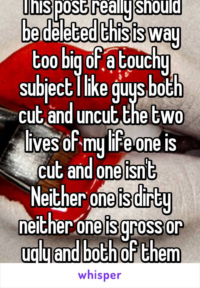 This post really should be deleted this is way too big of a touchy subject I like guys both cut and uncut the two lives of my life one is cut and one isn't   Neither one is dirty neither one is gross or ugly and both of them give good dick so !!!!!! 