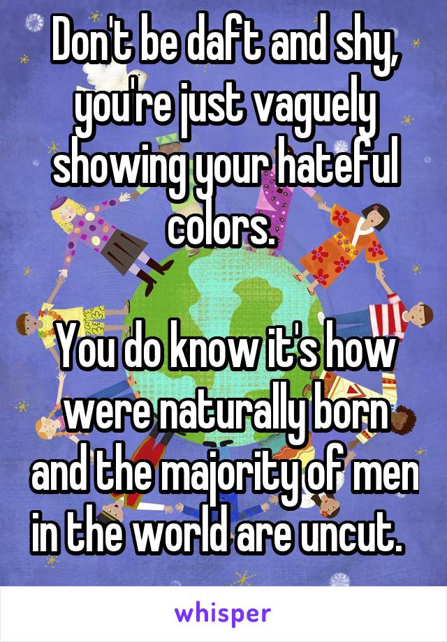 Don't be daft and shy, you're just vaguely showing your hateful colors. 

You do know it's how were naturally born and the majority of men in the world are uncut.  
