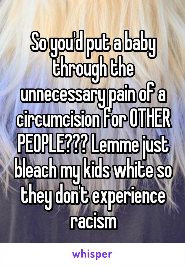 So you'd put a baby through the unnecessary pain of a circumcision for OTHER PEOPLE??? Lemme just bleach my kids white so they don't experience racism