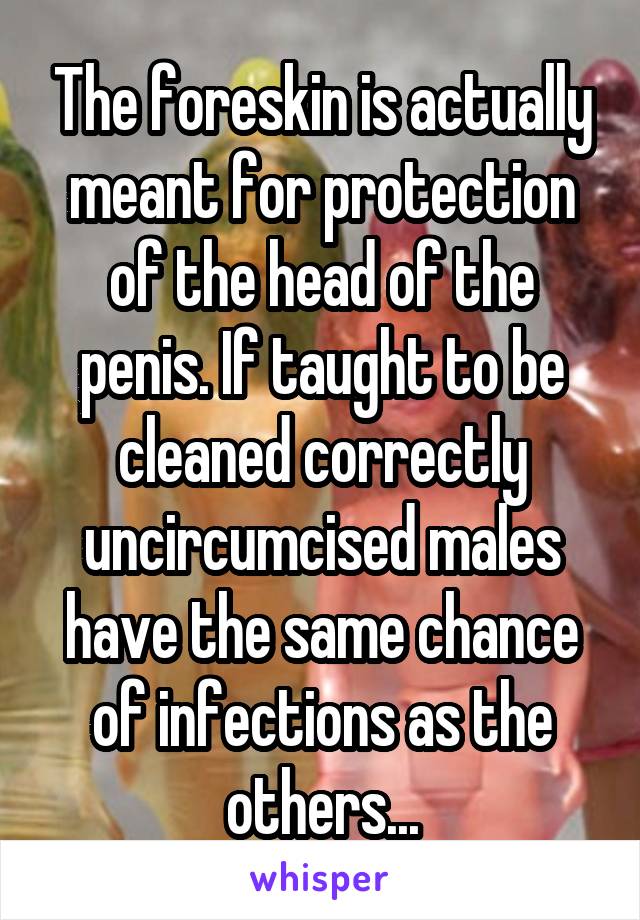 The foreskin is actually meant for protection of the head of the penis. If taught to be cleaned correctly uncircumcised males have the same chance of infections as the others...