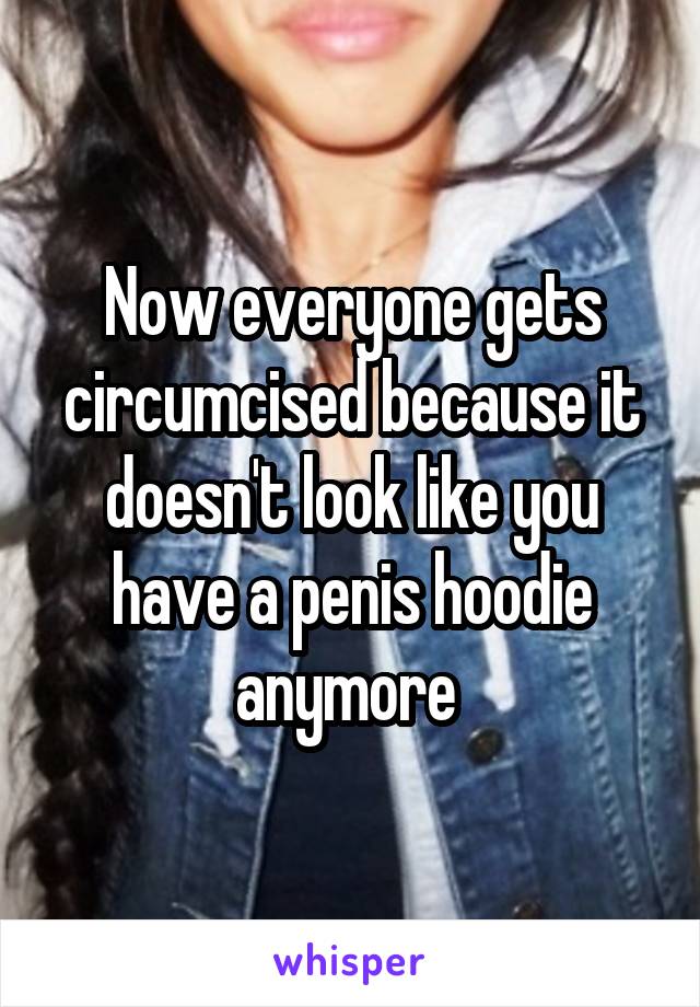 Now everyone gets circumcised because it doesn't look like you have a penis hoodie anymore 