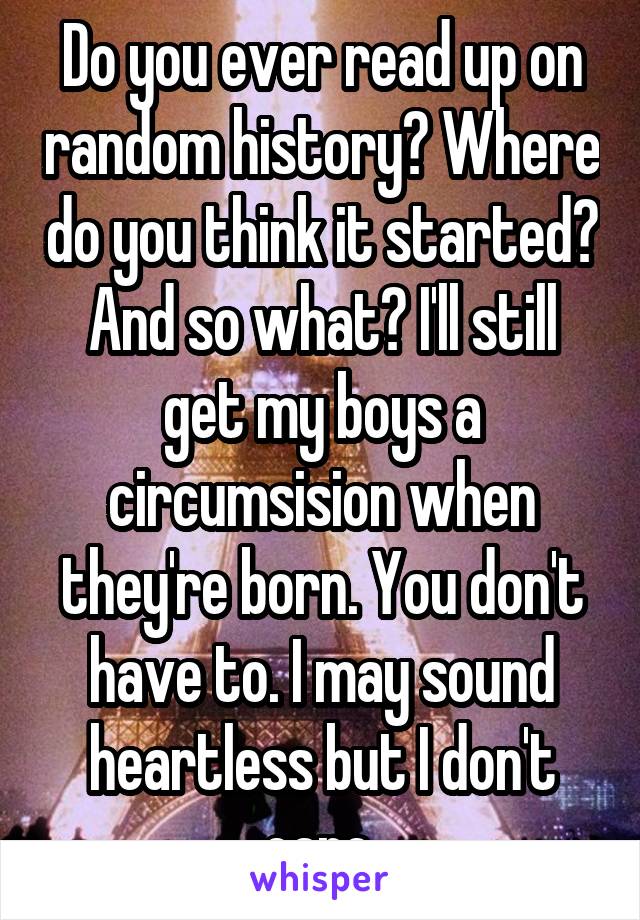 Do you ever read up on random history? Where do you think it started? And so what? I'll still get my boys a circumsision when they're born. You don't have to. I may sound heartless but I don't care.