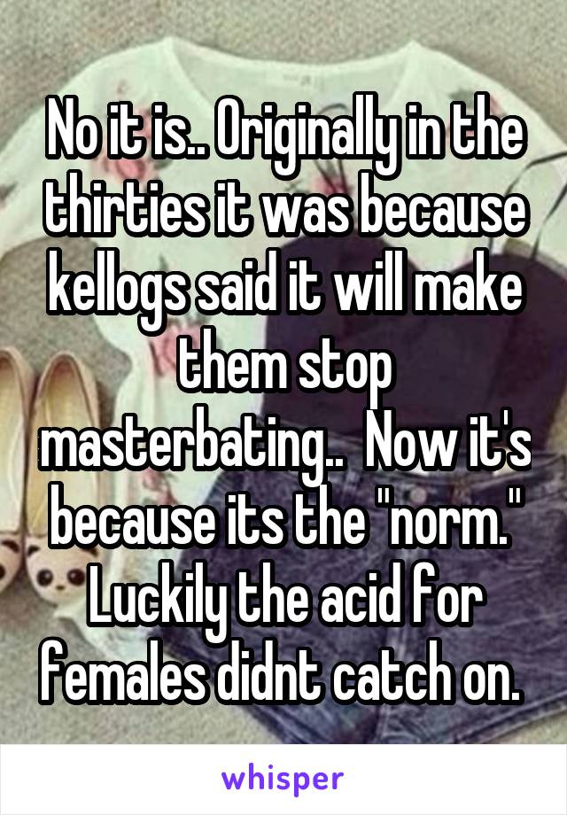 No it is.. Originally in the thirties it was because kellogs said it will make them stop masterbating..  Now it's because its the "norm." Luckily the acid for females didnt catch on. 