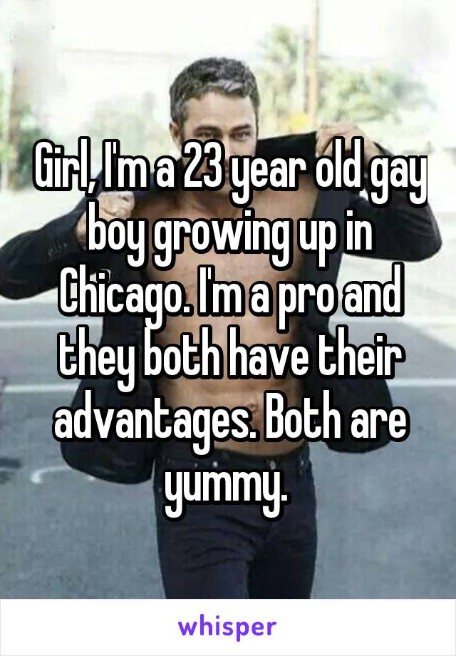 Girl, I'm a 23 year old gay boy growing up in Chicago. I'm a pro and they both have their advantages. Both are yummy. 