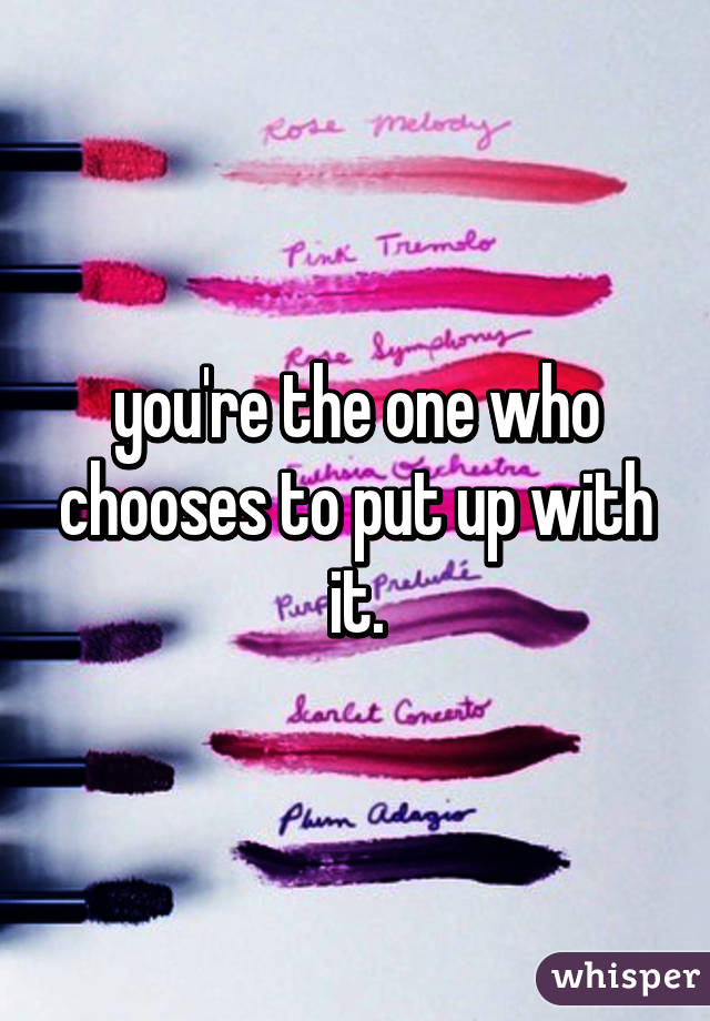 you're the one who chooses to put up with it.