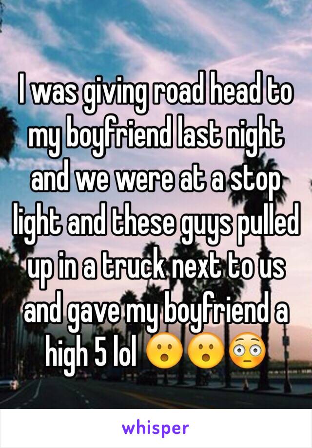 I was giving road head to my boyfriend last night and we were at a stop light and these guys pulled up in a truck next to us and gave my boyfriend a high 5 lol 😮😮😳