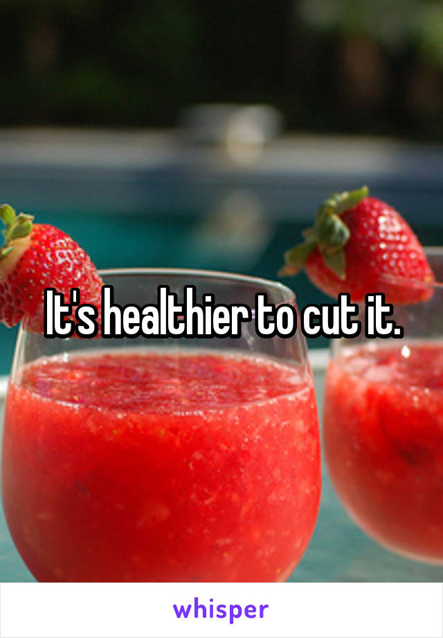 It's healthier to cut it.