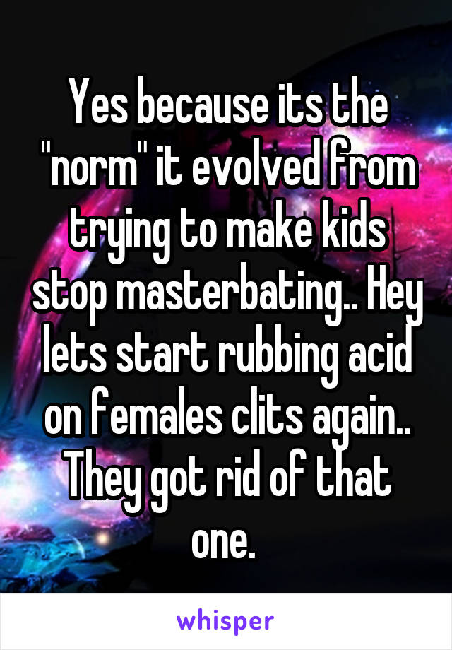 Yes because its the "norm" it evolved from trying to make kids stop masterbating.. Hey lets start rubbing acid on females clits again.. They got rid of that one. 