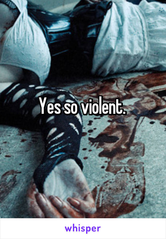 Yes so violent. 
