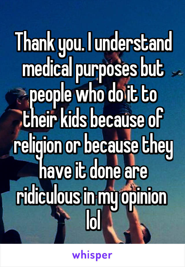 Thank you. I understand medical purposes but people who do it to their kids because of religion or because they have it done are ridiculous in my opinion  lol