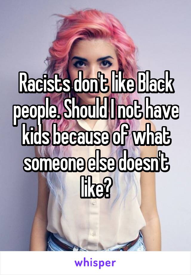 Racists don't like Black people. Should I not have kids because of what someone else doesn't like?