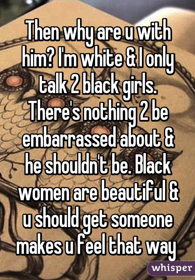 Then why are u with him? I'm white & I only talk 2 black girls. There's nothing 2 be embarrassed about & he shouldn't be. Black women are beautiful & u should get someone makes u feel that way 