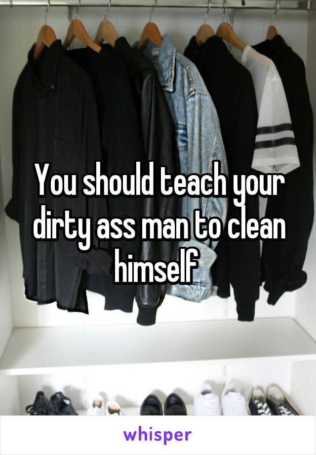 You should teach your dirty ass man to clean himself 