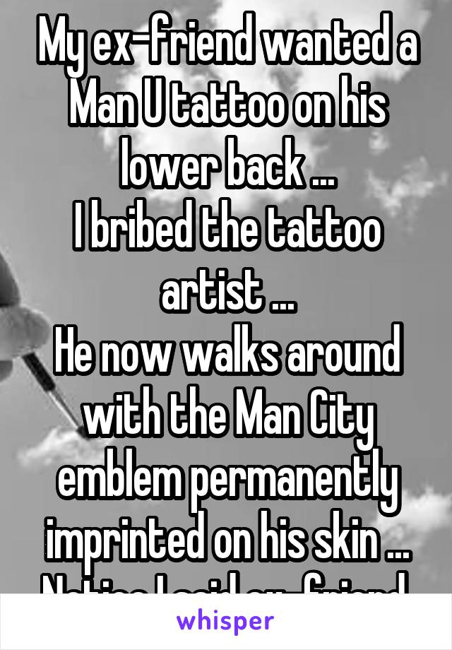 My ex-friend wanted a Man U tattoo on his lower back ...
I bribed the tattoo artist ...
He now walks around with the Man City emblem permanently imprinted on his skin ...
Notice I said ex-friend.