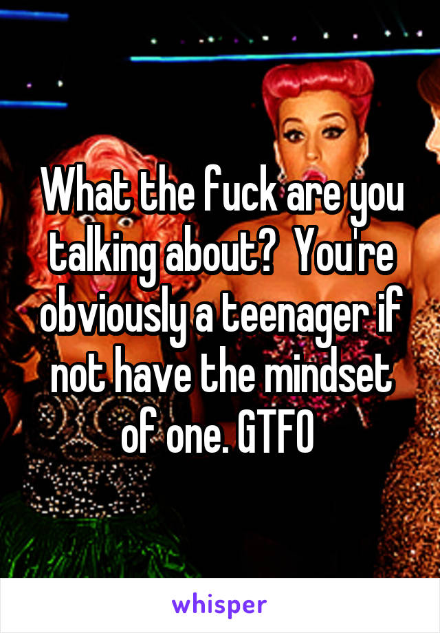 What the fuck are you talking about?  You're obviously a teenager if not have the mindset of one. GTFO 