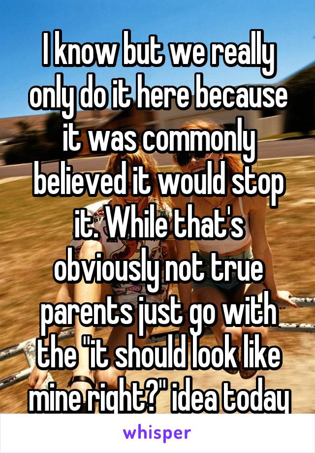 I know but we really only do it here because it was commonly believed it would stop it. While that's obviously not true parents just go with the "it should look like mine right?" idea today