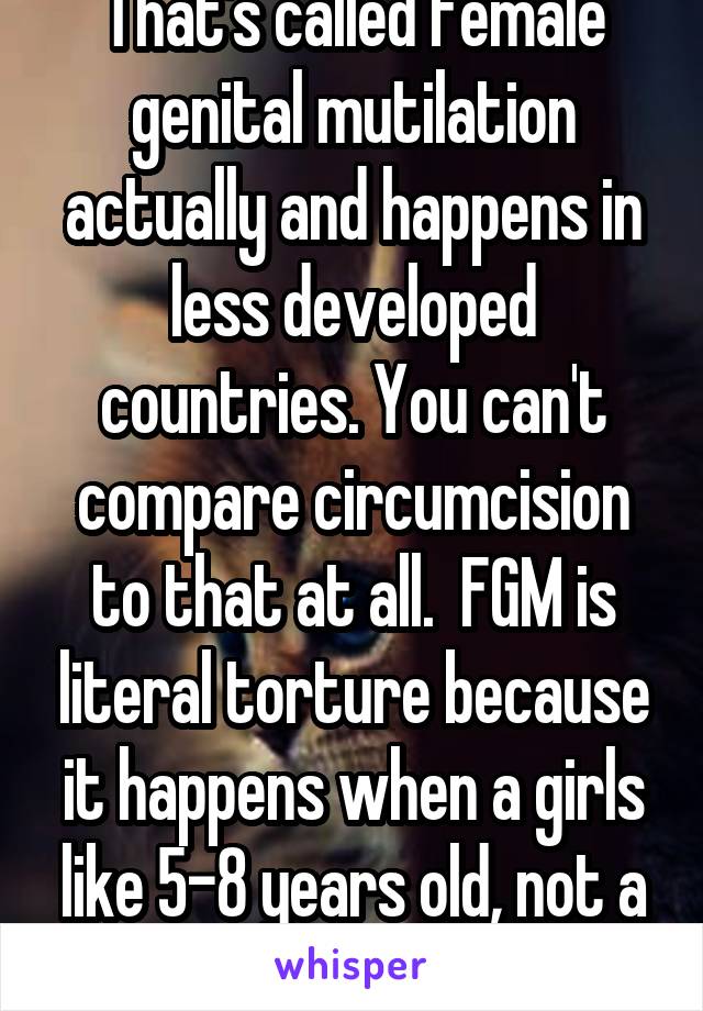 That's called female genital mutilation actually and happens in less developed countries. You can't compare circumcision to that at all.  FGM is literal torture because it happens when a girls like 5-8 years old, not a day old. 