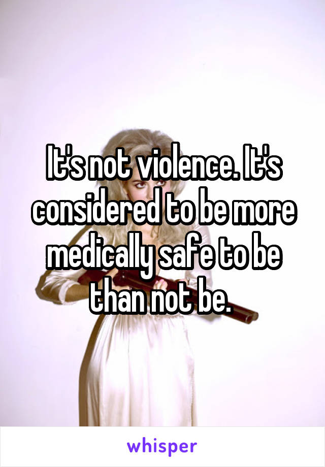 It's not violence. It's considered to be more medically safe to be than not be. 