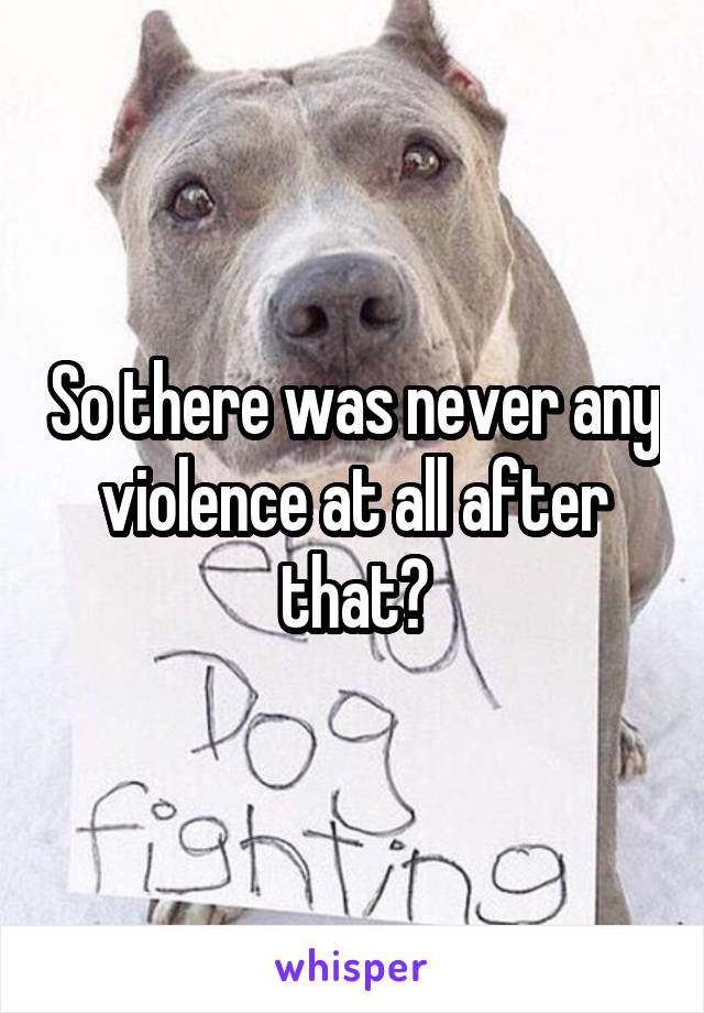 So there was never any violence at all after that?